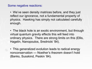 Some negative reactions:
• We’ve seen density matrices before, and they just
reflect our ignorance, not a fundamental property of
physics. Hawking has simply not calculated carefully
enough.
• The black hole is an exotic environment, but through
virtual quantum gravity effects this will feed into
ordinary physics. There are strong limits on this (Ellis,
Hagelin, Nanopoulos, Srednicki ’84).
• This generalized evolution leads to radical energy
nonconservation --- Noether’s theorem doesn’t hold
(Banks, Susskind, Peskin ’84).
 