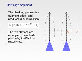 Hawking’s argument:
+
The Hawking process is a
quantum effect, and
produces a superposition,
The two photons are
entangled; the outside
photon by itself is in a
mixed state.
 
