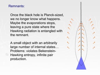 Remnants:
Once the black hole is Planck-sized,
we no longer know what happens.
Maybe the evaporations stops,
leaving a pure state where the
Hawking radiation is entangled with
the remnant.
A small object with an arbitrarily
large number of internal states…
Problems: violates Bekenstein-
Hawking entropy, infinite pair
production.
 
