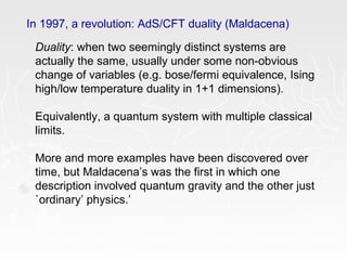 In 1997, a revolution: AdS/CFT duality (Maldacena)
Duality: when two seemingly distinct systems are
actually the same, usually under some non-obvious
change of variables (e.g. bose/fermi equivalence, Ising
high/low temperature duality in 1+1 dimensions).
Equivalently, a quantum system with multiple classical
limits.
More and more examples have been discovered over
time, but Maldacena’s was the first in which one
description involved quantum gravity and the other just
`ordinary’ physics.’
 