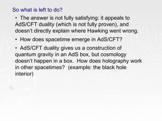 So what is left to do?
• The answer is not fully satisfying: it appeals to
AdS/CFT duality (which is not fully proven), and
doesn’t directly explain where Hawking went wrong.
• How does spacetime emerge in AdS/CFT?
• AdS/CFT duality gives us a construction of
quantum gravity in an AdS box, but cosmology
doesn’t happen in a box. How does holography work
in other spacetimes? (example: the black hole
interior)
 