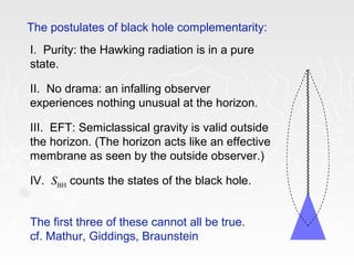 The postulates of black hole complementarity:
I. Purity: the Hawking radiation is in a pure
state.
II. No drama: an infalling observer
experiences nothing unusual at the horizon.
III. EFT: Semiclassical gravity is valid outside
the horizon. (The horizon acts like an effective
membrane as seen by the outside observer.)
IV. SBH counts the states of the black hole.
The first three of these cannot all be true.
cf. Mathur, Giddings, Braunstein
 