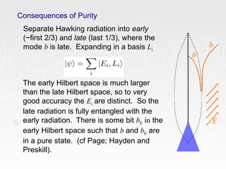 Consequences of Purity
Separate Hawking radiation into early
(~first 2/3) and late (last 1/3), where the
mode b is late. Expanding in a basis Li
The early Hilbert space is much larger
than the late Hilbert space, so to very
good accuracy the Ei are distinct. So the
late radiation is fully entangled with the
early radiation. There is some bit bE in the
early Hilbert space such that b and bE are
in a pure state. (cf Page; Hayden and
Preskill).
b
b’
E
 