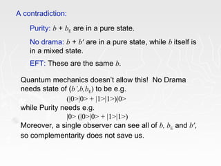Purity: b + bE are in a pure state.
No drama: b + b’ are in a pure state, while b itself is
in a mixed state.
EFT: These are the same b.
A contradiction:
Quantum mechanics doesn’t allow this! No Drama
needs state of (b’,b,bE) to be e.g.
(|0>|0> + |1>|1>)|0>
while Purity needs e.g.
|0> (|0>|0> + |1>|1>)
Moreover, a single observer can see all of b, bE and b’,
so complementarity does not save us.
 