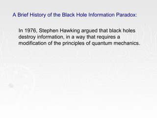 A Brief History of the Black Hole Information Paradox:
In 1976, Stephen Hawking argued that black holes
destroy information, in a way that requires a
modification of the principles of quantum mechanics.
 