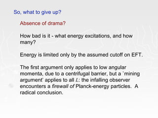 So, what to give up?
Absence of drama?
How bad is it - what energy excitations, and how
many?
Energy is limited only by the assumed cutoff on EFT.
The first argument only applies to low angular
momenta, due to a centrifugal barrier, but a `mining
argument’ applies to all L: the infalling observer
encounters a firewall of Planck-energy particles. A
radical conclusion.
 