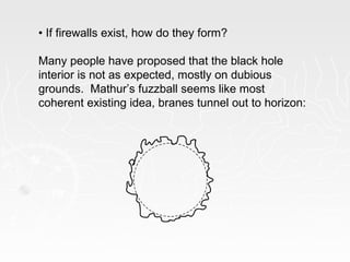 • If firewalls exist, how do they form?
Many people have proposed that the black hole
interior is not as expected, mostly on dubious
grounds. Mathur’s fuzzball seems like most
coherent existing idea, branes tunnel out to horizon:
 
