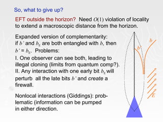 So, what to give up?
EFT outside the horizon? Need O(1) violation of locality
to extend a macroscopic distance from the horizon.
Expanded version of complementarity:
if b’ and bE are both entangled with b, then
b’ = bE. Problems:
I. One observer can see both, leading to
illegal cloning (limits from quantum comp?).
II. Any interaction with one early bit bE will
perturb all the late bits b’ and create a
firewall.
Nonlocal interactions (Giddings): prob-
lematic (information can be pumped
in either direction.
b
b’
E
 