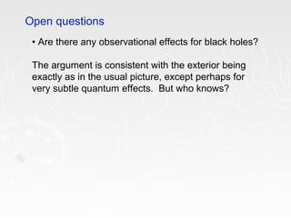 • Are there any observational effects for black holes?
The argument is consistent with the exterior being
exactly as in the usual picture, except perhaps for
very subtle quantum effects. But who knows?
Open questions
 