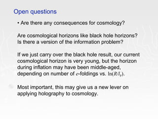 • Are there any consequences for cosmology?
Are cosmological horizons like black hole horizons?
Is there a version of the information problem?
If we just carry over the black hole result, our current
cosmological horizon is very young, but the horizon
during inflation may have been middle-aged,
depending on number of e-foldings vs. ln(R/lP).
Most important, this may give us a new lever on
applying holography to cosmology.
Open questions
 