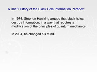 A Brief History of the Black Hole Information Paradox:
In 1976, Stephen Hawking argued that black holes
destroy information, in a way that requires a
modification of the principles of quantum mechanics.
In 2004, he changed his mind.
 