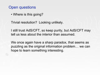 • Where is this going?
Trivial resolution? Looking unlikely.
I still trust AdS/CFT, so keep purity, but AdS/CFT may
tell us less about the interior than assumed.
We once again have a sharp paradox, that seems as
puzzling as the original information problem… we can
hope to learn something interesting.
Open questions
 
