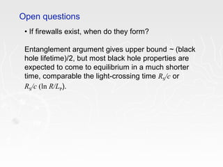 • If firewalls exist, when do they form?
Entanglement argument gives upper bound ~ (black
hole lifetime)/2, but most black hole properties are
expected to come to equilibrium in a much shorter
time, comparable the light-crossing time RS/c or
RS/c (ln R/LP).
Open questions
 