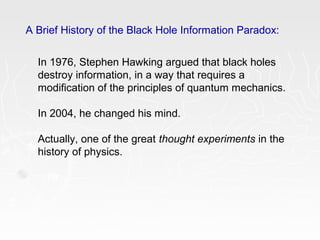 A Brief History of the Black Hole Information Paradox:
In 1976, Stephen Hawking argued that black holes
destroy information, in a way that requires a
modification of the principles of quantum mechanics.
In 2004, he changed his mind.
Actually, one of the great thought experiments in the
history of physics.
 
