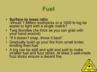 Fuel Surface to mass ratio -Would 1 Million toothpicks or a 1000 lb log be easier to light with a single match?  Twig Bundles (As thick as you can grab with your hand around)  “ If it doesn’t snap, throw it back” Gradually build up your fire from small tinder, kindling then fuel.  A log can be split and split and split to make smaller fuel and fuzz sticks. At least 3 well-made fuzz sticks ensure a decent fire.  