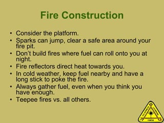 Fire Construction Consider the platform. Sparks can jump, clear a safe area around your fire pit.  Don’t build fires where fuel can roll onto you at night. Fire reflectors direct heat towards you.  In cold weather, keep fuel nearby and have a long stick to poke the fire. Always gather fuel, even when you think you have enough. Teepee fires vs. all others.  