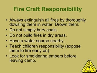 Fire Craft Responsibility   Always extinguish all fires by thoroughly dowsing them in water. Drown them. Do not simply bury coals. Do not build fires in dry areas. Have a water source nearby.  Teach children responsibility (expose them to fire early on) Look for smoldering embers before leaving camp. 