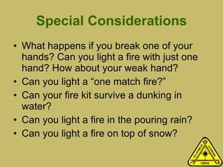 Special Considerations What happens if you break one of your hands? Can you light a fire with just one hand? How about your weak hand? Can you light a “one match fire?” Can your fire kit survive a dunking in water? Can you light a fire in the pouring rain? Can you light a fire on top of snow? 