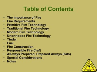 Table of Contents The Importance of Fire Fire Requirements Primitive Fire Technology Traditional Fire Technology Modern Fire Technology Unorthodox Fire Technology Tinder Fuel Fire Construction Responsible Fire Craft All-ways Prepared, Prepared Always (Kits) Special Considerations Notes 
