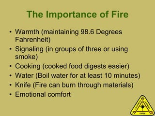 The Importance of Fire Warmth (maintaining 98.6 Degrees Fahrenheit) Signaling (in groups of three or using smoke) Cooking (cooked food digests easier) Water (Boil water for at least 10 minutes) Knife (Fire can burn through materials)  Emotional comfort 