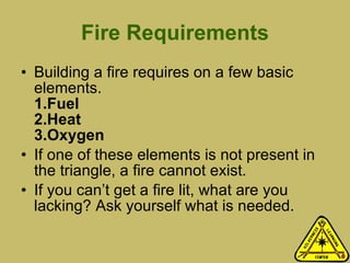 Fire Requirements Building a fire requires on a few basic elements. 1.Fuel 2.Heat 3.Oxygen If one of these elements is not present in the triangle, a fire cannot exist. If you can’t get a fire lit, what are you lacking? Ask yourself what is needed.  