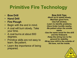 Primitive Fire Technology Bow Drill Hand Drill Fire Plough   Begin with the end in mind.  A coal will burn slowly. Take your time. A coal burns at about 800 degrees. Primitive skills are not easy to learn. Be patient. Learn the importance of being prepared.  Bow Drill Tips: -Work up to speed slowly. -Maintain good form. -Use full strokes. -Learn to identify problems. -Have tinder bundle nearby. -Be patient when the smoke starts. -Use the same wood for the drill and the fireboard. -Keep the string low to the ground for stability. -Wrap your drill to the outside of the bow, not the inside. 