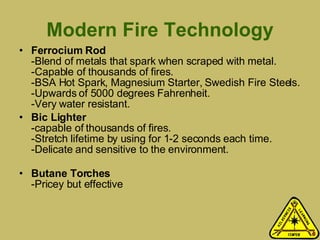 Modern Fire Technology Ferrocium Rod -Blend of metals that spark when scraped with metal. -Capable of thousands of fires. -BSA Hot Spark, Magnesium Starter, Swedish Fire Steels. -Upwards of 5000 degrees Fahrenheit.  -Very water resistant. Bic Lighter -capable of thousands of fires. -Stretch lifetime by using for 1-2 seconds each time. -Delicate and sensitive to the environment. Butane Torches -Pricey but effective 