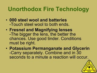 Unorthodox Fire Technology 000 steel wool and batteries -Touch steel wool to both ends. Fresnel and Magnifying lenses  -The bigger the lens, the better the chances. Use good tinder. Conditions must be right. Potassium Permanganate and Glycerin -Carry separately. Combine and in 30 seconds to a minute a reaction will occur. 