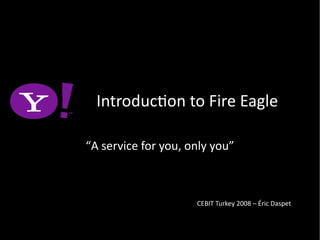 Introducton to Fire Eagle
“A service for you, only you”
CEBIT Turkey 2008 – Éric Daspet
 