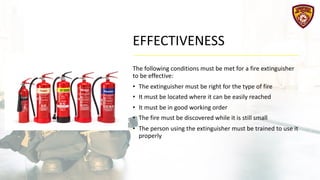 EFFECTIVENESS
The following conditions must be met for a fire extinguisher
to be effective:
• The extinguisher must be right for the type of fire
• It must be located where it can be easily reached
• It must be in good working order
• The fire must be discovered while it is still small
• The person using the extinguisher must be trained to use it
properly
 