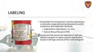 LABELING
• All portable fire extinguishers must be approved by
a nationally recognized testing laboratory to verify
compliance with applicable standards
• Underwriters Laboratories, Inc. (UL)
• Factory Mutual Research (FM)
• Equipment that passes the laboratory’s tests are
labeled and given an alpha-numeric classification
based on the type and size of fire it will extinguish
 