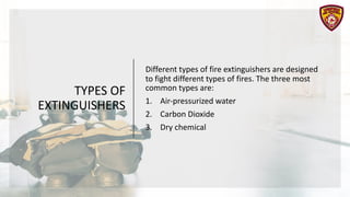 TYPES OF
EXTINGUISHERS
Different types of fire extinguishers are designed
to fight different types of fires. The three most
common types are:
1. Air-pressurized water
2. Carbon Dioxide
3. Dry chemical
 