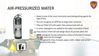 AIR-PRESSURIZED WATER
• Water is one of the most commonly used extinguishing agents for
type A fires
• You can recognize an APW by its large silver container
• They are filled 2/3 with water, then pressurized with air
• In some, detergents are added to the water to produce a foam
• They stand 2-3 feet tall and weigh about 25 pounds when full
• APWs extinguish fire by cooling the surface of the fuel to remove
the heat from the fire triangle
• Designed for Class A (wood, paper, cloth, rubber and certain
plastics) fires only
 