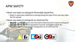 APW SAFETY
• Never use water to extinguish flammable liquid fires.
• Water is extremely ineffective at extinguishing this type of fire and may make
the fire spread
• Never use water to extinguish an electrical fire
• Water is a good conductor and may lead to electrocution if used to extinguish
an electrical fire. Electrical equipment must be unplugged and/or de-
energized before using a water extinguisher on an electrical fire
 