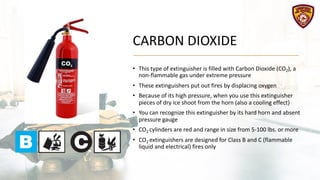 CARBON DIOXIDE
• This type of extinguisher is filled with Carbon Dioxide (CO2), a
non-flammable gas under extreme pressure
• These extinguishers put out fires by displacing oxygen
• Because of its high pressure, when you use this extinguisher
pieces of dry ice shoot from the horn (also a cooling effect)
• You can recognize this extinguisher by its hard horn and absent
pressure gauge
• CO2 cylinders are red and range in size from 5-100 lbs. or more
• CO2 extinguishers are designed for Class B and C (flammable
liquid and electrical) fires only
 