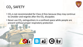 CO2 SAFETY
• CO2 is not recommended for Class A fires because they may continue
to smolder and reignite after the CO2 dissipates
• Never use CO2 extinguishers in a confined space while people are
present without proper respiratory protection
 