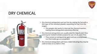 DRY CHEMICAL
• Dry chemical extinguishers put out fires by coating the fuel with a
thin layer of fire retardant powder, separating the fuel from the
oxygen
• This powder also works to interrupt the chemical reaction,
making these extinguishers extremely effective
• Dry chemical extinguishers are usually rated for Class B and C fires
and may be marked multiple purpose for use in A, B, and C fires
• They contain an extinguishing agent and use a compressed,
non-flammable gas as a propellant
• Dry chemical extinguishers will have a label indicating they may be
used on Class A, B, and/or C fires
 