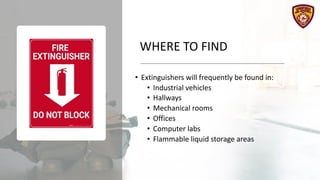 WHERE TO FIND
• Extinguishers will frequently be found in:
• Industrial vehicles
• Hallways
• Mechanical rooms
• Offices
• Computer labs
• Flammable liquid storage areas
 