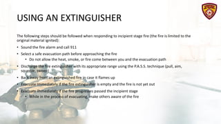 USING AN EXTINGUISHER
The following steps should be followed when responding to incipient stage fire (the fire is limited to the
original material ignited):
• Sound the fire alarm and call 911
• Select a safe evacuation path before approaching the fire
• Do not allow the heat, smoke, or fire come between you and the evacuation path
• Discharge the fire extinguisher with its appropriate range using the P.A.S.S. technique (pull, aim,
squeeze, sweep)
• Back away from an extinguished fire in case it flames up
• Evacuate immediately if the fire extinguisher is empty and the fire is not yet out
• Evacuate immediately if the fire progresses passed the incipient stage
• While in the process of evacuating, make others aware of the fire
 