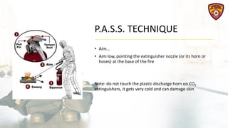 P.A.S.S. TECHNIQUE
• Aim…
• Aim low, pointing the extinguisher nozzle (or its horn or
hoses) at the base of the fire
Note: do not touch the plastic discharge horn on CO2
extinguishers, it gets very cold and can damage skin
 