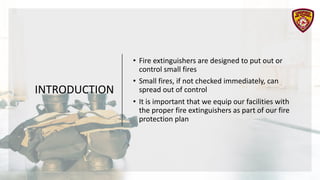 INTRODUCTION
• Fire extinguishers are designed to put out or
control small fires
• Small fires, if not checked immediately, can
spread out of control
• It is important that we equip our facilities with
the proper fire extinguishers as part of our fire
protection plan
 
