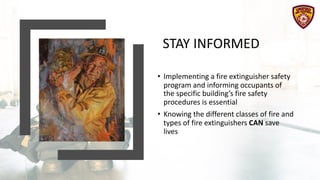 STAY INFORMED
• Implementing a fire extinguisher safety
program and informing occupants of
the specific building’s fire safety
procedures is essential
• Knowing the different classes of fire and
types of fire extinguishers CAN save
lives
 