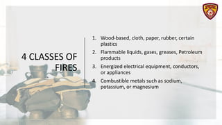 4 CLASSES OF
FIRES
1. Wood-based, cloth, paper, rubber, certain
plastics
2. Flammable liquids, gases, greases, Petroleum
products
3. Energized electrical equipment, conductors,
or appliances
4. Combustible metals such as sodium,
potassium, or magnesium
 