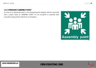 P a g e | 16
PROJECT NO - 14157001
11.0 EMERGENCY ASSEMBLY POINT
An area at an appropriate place in the allowed/required setbacks shall be earmarked
with a proper board as “ASSEMBLY POINT” for the occupants to assemble after
evacuation during practice drill and in an emergency.
AMIN PROPERTIESLLP
FIRE-FIGHTING DBR
 