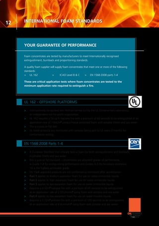 YOUR GUARANTEE OF PERFORMANCE
Foam concentrates are tested by manufacturers to meet Internationally recognised
extinguishment, burnback and proportioning standards.
A quality foam supplier will supply foam concentrates that meet one or more of the following
standards:
>	 UL 162	 >	 ICAO Level B & C	 >	 EN 1568:2008 parts 1-4
These are critical application tests where foam concentrates are tested to the
minimum application rate required to extinguish a fire.
12
UL 162 - OFFSHORE PLATFORMS
>	 Internationally recognised test method carried out by the UL (Underwriters Laboratory),
	 an independent not-for-profit organisation.
>	 UL 162 requires a 50 sq ft heptane fire with a pre-burn of 60 seconds to be extinguished at an
	 application rate of 1.63L/m2
using a freeze protected foam with potable (fresh) and sea water.
>	 This is a pass or fail test.
>	 UL listed products are monitored with samples being sent to UL every 3 months for
	 conformance testing.
EN 1568:2008 Parts 1-4
>	 A European Standard that critically tests a foam for both extinguishment and burnback
	 in potable (fresh) and sea water.
>	 Not a pass or fail standard - concentrates are allocated grades of performance,
	 ie Grade 1-4 for extinguishing performance and Grades A-D for burnback resistance.
	 1A is the highest achievable grade.
>	 EN 1568 approved products are not conformance monitored after accreditation.
>	 Part 1 applies to medium expansion foam for use on water-immiscible liquids.
>	 Part 2 applies to high expansion foam for use on water-immiscible liquids.
>	 Part 3 applies to low expansion foam for use on water-immiscible liquids.
>	 Requires a 4.52m2
heptane fire with a pre-burn of 60 seconds to be extinguished
	 at an application rate of 2.52L/min/m2
using foam with potable and sea water.
>	 Part 4 applies to low expansion foam for use on water-miscible liquids.
>	 Requires a 1.72m2
acetone fire with a pre-burn of 120 seconds to be extinguished
	 at an application rate of 6.6L/min/m2
using foam with potable and sea water.
INTERNATIONAL FOAM STANDARDS
 