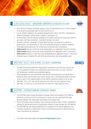 13
ICAO LEVEL B & C - ONSHORE AIRPORTS & HELIDECKS (UK)
>	The CAA (Civil Aviation Authority) requires a foam concentrate for use in Civilian Airports
	 to be tested using potable water to ICAO Level A, B or C.
>	 For UK offshore helidecks, the standard adopted by the CAA is CAP 437 – Standards for
	 Offshore Helicopter Landing Areas, Chapter 5, paragraph 2.6.
>	 Unfortunately, CAP 437 requires compliance to at least ICAO Level B using foam tested in
	 sea water and freeze protected - a standard that does not exist!
>	However, CAP 437, paragraph 2.6 does allow the foam manufacturer to advise on
	 performance - we recommend UL 162 as the preferred standard for offshore helidecks.
>	 ICAO approved products are not conformance monitored after accreditation.
>	 ICAO Level A requires a 2.8m2
fire to be extinguished at an application rate of 4.1L/min/m2
.
>	 ICAO Level B requires a 4.5m2
fire to be extinguished at an application rate of 2.5L/min/m2
.
>	 ICAO Level C requires a 7.32m2
fire to be extinguished at an application rate of 1.75L/min/m2
.
>	 All levels require a heptane fire with a 60 second pre-burn and using potable water.
IMO MSC.1/Circ.1312 & MSC Circ.670 - MARITIME
>	 The IMO (International Maritime Organization) standards ensure that foam used at sea
	 is fit for purpose and takes into consideration performance with sea water induction
	 and temperature conditioning (accelerated ageing).
>	 These standards are now required by many maritime administrations and classification
	 bodies for foam concentrates to be used on board ships in international waters and have
	 arisen as part of the implementation of the SOLAS Convention (Safety of Life at Sea).
>	 IMO MSC.1/Circ.1312 sets out the protocols and criteria for Low Expansion foam.
>	 IMO MSC Circ.670 sets out the protocols and criteria for High Expansion foam.
LASTFIRE - HYDROCARBON STORAGE TANKS
>	 The LASTFIRE project (Large Atmospheric Storage Tanks) was initiated in the 1990s on
	 behalf of a consortium of 16 oil companies to review the risks associated with large
	 diameter (greater than 40m) open top floating roof storage tanks.
>	 Part of this project was to develop a foam testing protocol to assess a foam’s capability to
	 achieve the special performance characteristics relevant to large storage tank fire fighting.
>	 The LASTFIRE test was quickly established as a standard for this severe application and
	 has been included as a requirement in foam concentrate procurement specifications by
	 major international oil companies.
>	 For further information please visit www.firefightingfoam.com
 