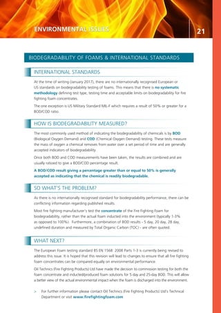 21
INTERNATIONAL STANDARDS
At the time of writing (January 2017), there are no internationally recognised European or
US standards on biodegradability testing of foams. This means that there is no systematic
methodology defining test type, testing time and acceptable limits on biodegradability for fire
fighting foam concentrates.
The one exception is US Military Standard MIL-F which requires a result of 50% or greater for a
BOD/COD ratio.
HOW IS BIODEGRADABILITY MEASURED?
The most commonly used method of indicating the biodegradability of chemicals is by BOD
(Biological Oxygen Demand) and COD (Chemical Oxygen Demand) testing. These tests measure
the mass of oxygen a chemical removes from water over a set period of time and are generally
accepted indicators of biodegradability.
Once both BOD and COD measurements have been taken, the results are combined and are
usually ratioed to give a BOD/COD percentage result.
A BOD/COD result giving a percentage greater than or equal to 50% is generally
accepted as indicating that the chemical is readily biodegradable.
SO WHAT’S THE PROBLEM?
As there is no internationally recognised standard for biodegradability performance, there can be
conflicting information regarding published results.
Most fire fighting manufacturer’s test the concentrate of the Fire Fighting Foam for
biodegradability, rather than the actual foam inducted into the environment (typically 1-3%
as opposed to 100%). Furthermore, a combination of BOD results - 5 day, 20 day, 28 day,
undefined duration and measured by Total Organic Carbon (TOC) - are often quoted.
WHAT NEXT?
The European Foam testing standard BS EN 1568: 2008 Parts 1-3 is currently being revised to
address this issue. It is hoped that this revision will lead to changes to ensure that all fire fighting
foam concentrates can be compared equally on environmental performance.
Oil Technics (Fire Fighting Products) Ltd have made the decision to commission testing for both the
foam concentrate and inducted/produced foam solutions for 5 day and 25-day BOD. This will allow
a better view of the actual environmental impact when the foam is discharged into the environment.
>	 For further information please contact Oil Technics (Fire Fighting Products) Ltd’s Technical
	 Department or visit www.firefightingfoam.com
BIODEGRADABILITY OF FOAMS & INTERNATIONAL STANDARDS
ENVIRONMENTAL ISSUES
 