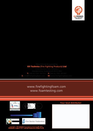 Rev.180117
Copyright © Oil Technics (Fire Fighting Products) Ltd. 2017.
Photographs on pages 4, 8 & 11 used by kind permission of Angus Fire Ltd.
Manufactured & supplied by:
Oil Technics (Fire Fighting Products) Ltd
Linton Business Park, Gourdon,
Aberdeenshire, Scotland UK DD10 0NH
T: +44 (0) 1561 361515 F: +44 (0) 1561 361001
E: info@firefightingfoam.com W: www.firefightingfoam.com
www.firefightingfoam.com
www.foamtesting.com
Your local distributor:
 
