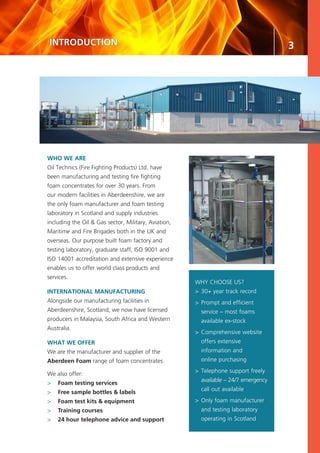 3INTRODUCTION
WHY CHOOSE US?
>	30+ year track record
>	Prompt and efficient
	 service – most foams
	 available ex-stock
>	Comprehensive website
	 offers extensive
	 information and
	 online purchasing
>	Telephone support freely
	 available – 24/7 emergency
	 call out available
>	Only foam manufacturer
	 and testing laboratory
	 operating in Scotland
WHO WE ARE
Oil Technics (Fire Fighting Products) Ltd. have
been manufacturing and testing fire fighting
foam concentrates for over 30 years. From
our modern facilities in Aberdeenshire, we are
the only foam manufacturer and foam testing
laboratory in Scotland and supply industries
including the Oil & Gas sector, Military, Aviation,
Maritime and Fire Brigades both in the UK and
overseas. Our purpose built foam factory and
testing laboratory, graduate staff, ISO 9001 and
ISO 14001 accreditation and extensive experience
enables us to offer world class products and
services.
INTERNATIONAL MANUFACTURING
Alongside our manufacturing facilities in
Aberdeenshire, Scotland, we now have licensed
producers in Malaysia, South Africa and Western
Australia.
WHAT WE OFFER
We are the manufacturer and supplier of the
Aberdeen Foam range of foam concentrates.
We also offer:
>	 Foam testing services
>	 Free sample bottles & labels
>	 Foam test kits & equipment
>	 Training courses
>	 24 hour telephone advice and support
 