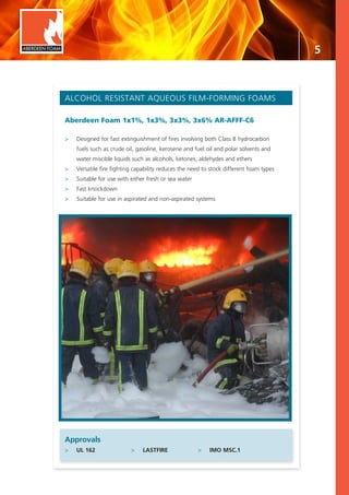5
ALCOHOL RESISTANT AQUEOUS FILM-FORMING FOAMS
Aberdeen Foam 1x1%, 1x3%, 3x3%, 3x6% AR-AFFF-C6
>	 Designed for fast extinguishment of fires involving both Class B hydrocarbon
	 fuels such as crude oil, gasoline, kerosene and fuel oil and polar solvents and 		
	 water miscible liquids such as alcohols, ketones, aldehydes and ethers
>	 Versatile fire fighting capability reduces the need to stock different foam types
>	 Suitable for use with either fresh or sea water
>	 Fast knockdown
>	 Suitable for use in aspirated and non-aspirated systems
Approvals
>	 UL 162	 >	 LASTFIRE	 >	 IMO MSC.1
ABERDEEN FOAM
 